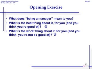 Integral Managerial Leadership                                 Page 2
By Meg Salter, Nov. 2011



                                 Opening Exercise

        • What does “being a manager” mean to you?
        • What is the best thing about it, for you (and you
          think you’re good at)? 
        • What is the worst thing about it, for you (and you
          think you’re not so good at)? 
 