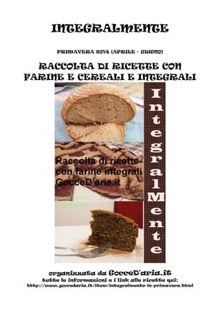 INTEGRALMENTE
PRIMAVERA 2014 (APRILE - GIUGNO)
RACCOLTA DI RICETTE CON
FARINE E CEREALI E INTEGRALI
organizzata da GocceD'aria.it
tutte le informazioni e i link alle ricette qui:
http://www.goccedaria.it/item/integralmente-in-primavera.html
 