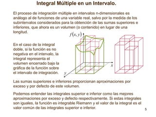 Integral Múltiple en un Intervalo.
El proceso de integración múltiple en intervalos n-dimensionales es
análogo al de funciones de una variable real, salvo por la medida de los
subintervalos considerados para la obtención de las sumas superiores e
inferiores, que ahora es un volumen (o contenido) en lugar de una
longitud.

f x, y 

En el caso de la integral
doble, si la función es no
negativa en el intervalo, la
integral representa el
volumen encerrado bajo la
gráfica de la función sobre
el intervalo de integración.

x
y

Las sumas superiores e inferiores proporcionan aproximaciones por
exceso y por defecto de este volumen.
Podemos entender las integrales superior e inferior como las mejores
aproximaciones por exceso y defecto respectivamente. Si estas integrales
son iguales, la función es integrable Riemann y el valor de la integral es el
valor común de las integrales superior e inferior.

5

 