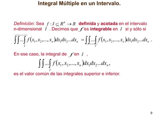 Integral Múltiple en un Intervalo.

Definición: Sea f : I  R n  R definida y acotada en el intervalo
n-dimensional I . Decimos que f es integrable en I si y sólo si

  ... f x , x ,..., x dx dx ...dx
1

2

n

1

2

   ... f x1 , x2 ,..., xn dx1dx2 ...dxn .

n

I

I

En ese caso, la integral de f en I ,

  ... f x , x ,..., x dx dx ...dx ,
1

2

n

1

2

n

I

es el valor común de las integrales superior e inferior.

9

 