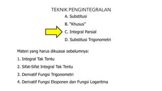 TEKNIK PENGINTEGRALAN
A. Substitusi
B. “Khusus”
C. Integral Parsial
D. Substitusi Trigonometri
Materi yang harus dikuasai sebelumnya:
1. Integral Tak Tentu
2. Sifat-Sifat Integral Tak Tentu
3. Derivatif Fungsi Trigonometri
4. Derivatif Fungsi Eksponen dan Fungsi Logaritma
 