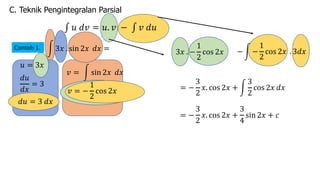 C. Teknik Pengintegralan Parsial
∫ 𝑢 𝑑𝑣 = 𝑢. 𝑣 − ∫ 𝑣 𝑑𝑢
Contoh 1. ! 3𝑥 . sin 2𝑥 𝑑𝑥 =
𝑑𝑢
𝑑𝑥
= 3
𝑣 = ! sin 2𝑥 𝑑𝑥
3𝑥 . −
1
2
cos 2𝑥
𝑢 = 3𝑥
− ! −
1
2
cos 2𝑥 . 3𝑑𝑥
𝑑𝑢 = 3 𝑑𝑥
𝑣 = −
1
2
cos 2𝑥 = −
3
2
𝑥. cos 2𝑥 + !
3
2
cos 2𝑥 𝑑𝑥
= −
3
2
𝑥. cos 2𝑥 +
3
4
sin 2𝑥 + 𝑐
 