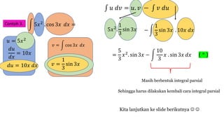 Contoh 3. ! 5𝑥$ . cos 3𝑥 𝑑𝑥 =
∫ 𝑢 𝑑𝑣 = 𝑢. 𝑣 − ∫ 𝑣 𝑑𝑢
𝑑𝑢
𝑑𝑥
= 10𝑥
𝑣 = ! cos 3𝑥 𝑑𝑥
5𝑥$.
1
3
sin 3𝑥
𝑢 = 5𝑥$
− !
1
3
sin 3𝑥 . 10𝑥 𝑑𝑥
𝑑𝑢 = 10𝑥 𝑑𝑥 𝑣 =
1
3
sin 3𝑥
=
5
3
𝑥$. sin 3𝑥 − !
10
3
𝑥 . sin 3𝑥 𝑑𝑥
Masih berbentuk integral parsial
Sehingga harus dilakukan kembali cara integral parsial
Kita lanjutkan ke slide berikutnya J J
( * )
 