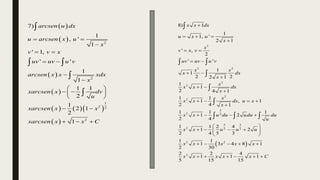  
 
 
 
    
 
2
2
1
2 2
2
7)
1
, '
1
' 1,
' '
1
1
1 1
2
1
2 1
2
1
arcsen u dx
u arcsen x u
x
v v x
uv uv u v
arcsen x x xdx
x
xarcsen x dv
u
xarcsen x x
xarcsen x x C
 

 
 


 
 
 
 
 
  

 


 
2
2 2
2
2
2
2
3
2 2
5 3
2 2 2
2 2
2
8) 1
1
1, '
2 1
' ,
2
' '
1
1
2 2
2 1
1
1
2 4 1
1 1
1 , 1
2 4 1
1 1 1
1 2
2 4
1 1 2 4
1 2
2 4 5 3
1 1
1 3 4 8 1
2 30
2 2
1 1
5 15
x x dx
u x u
x
x
v x v
uv uv u v
x x
x dx
x
x
x x dx
x
x
x x dx u x
x
x x u du udu du
u
x x u u u
x x x x x
x x x x

  

 
 
 

 

   

   
 
   
 
 
    
   

 



  
4
1
15
x C
 
 
