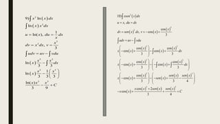  
 
 
 
2
2
3
2
3 2
3 3
3 3
9) ln
ln
1
ln( ),
,
3
ln
3 3
1
ln
3 3 3
ln( )
3 9
x x dx
x x dx
u x du dx
x
x
dv x dx v
udv uv vdu
x x
x dx
x x
x
x x x
C
 
 
 

 
  
 
 


 

 
   
 
 
 
 
 
 
 
 
 
 
 
 
   
 
 
3
3
3
3 3
3 3
3 3
10)
,
cos
, cos
3
cos cos
cos cos
3 3
cos cos
cos cos
3 3
cos
cos
3 3 4
cos
cos
xsen x dx
u x du dx
x
dv sen x dx v x
udv uv vdu
x x
x x x dx
x x
x x x dx
x sen x sen x
x x sen x
x x
x x
 
   
 
 
   
 
 
 
   
    
   
   
   
   
     
   
   
   
 

 

 
   
3 3
2
3 4
sen x sen x
C

 
 