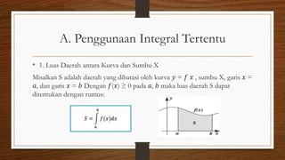A. Penggunaan Integral Tertentu
• 1. Luas Daerah antara Kurva dan Sumbu X
Misalkan S adalah daerah yang dibatasi oleh kurva 𝑦 = 𝑓 𝑥 , sumbu X, garis 𝑥 =
𝑎, dan garis 𝑥 = 𝑏 Dengan 𝑓(𝑥) ≥ 0 pada 𝑎, 𝑏 maka luas daerah S dapat
ditentukan dengan rumus:
 