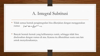 A. Integral Subtitusi
• Tidak semua bentuk pengintegralan bisa dikerjakan dengan menggunakan
rumus
• Banyak bentuk-bentuk yang kelihatannya rumit, sehingga tidak bisa
diselesaikan dengan rumus di atas. Karena itu dibutuhkan suatu cara lain
untuk menyelesaikannya.
 