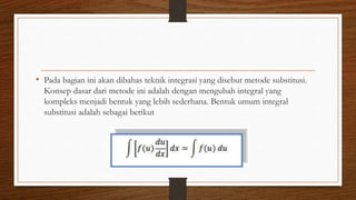 • Pada bagian ini akan dibahas teknik integrasi yang disebut metode substitusi.
Konsep dasar dari metode ini adalah dengan mengubah integral yang
kompleks menjadi bentuk yang lebih sederhana. Bentuk umum integral
substitusi adalah sebagai berikut
 
