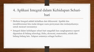 4. Aplikasi Integral dalam Kehidupan Sehari-
hari
• Definisi Integral adalah kebalikan dari diferensial. Apabila kita
mendiferensiasi kita mulai dengan suatu pernyataan dan melanjutkannya
untuk mencari turunannya
• Integral dalam kehidupan sehari-hari sangatlah luas cangkupannya seperti
digunakan di bidang teknologi, fisika, ekonomi, matematika, teknik dan
bidang-bidang lain. Adapun uraiannya sebagai berikut :
 