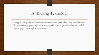 A. Bidang Teknologi
• Integral sering digunakan untuk memecahkan persoalan yang berhubungan
dengan volume, panjang kurva, memperkirakan populasi, keluaran kardiak,
usaha, gaya dan surplus konsumen.
 