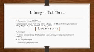 1. Integral Tak Tentu
• Pengertian Integral Tak Tentu
Pengintegralan fungsi 𝑓(𝑥) yang ditulis sebagai ∫ 𝑓 𝑥 𝑑𝑥 disebut integral tak tentu
dari 𝑓(𝑥). Jika 𝐹(𝑥) anti turunan dari 𝑓(𝑥), maka
∫ 𝑓 (𝑥) 𝑑𝑥 = 𝑓 (𝑥) + 𝑐
Keterangan:
∫ = notasi integral (yang diperkenalkan oleh Leibniz, seorang matematikawan
Jerman)
𝑓 𝑥 = fungsi integran
𝑐 =konstanta pengintegralan
 