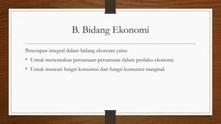 B. Bidang Ekonomi
Penerapan integral dalam bidang ekonomi yaitu:
• Untuk menentukan persamaan-persamaan dalam perilaku ekonomi.
• Untuk mencari fungsi konsumsi dari fungsi konsumsi marginal.
 