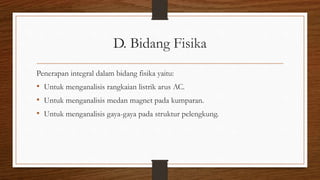 D. Bidang Fisika
Penerapan integral dalam bidang fisika yaitu:
• Untuk menganalisis rangkaian listrik arus AC.
• Untuk menganalisis medan magnet pada kumparan.
• Untuk menganalisis gaya-gaya pada struktur pelengkung.
 