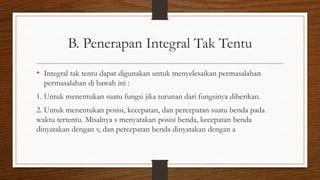 B. Penerapan Integral Tak Tentu
• Integral tak tentu dapat digunakan untuk menyelesaikan permasalahan
permasalahan di bawah ini :
1. Untuk menentukan suatu fungsi jika turunan dari fungsinya diberikan.
2. Untuk menentukan posisi, kecepatan, dan percepatan suatu benda pada
waktu tertentu. Misalnya s menyatakan posisi benda, kecepatan benda
dinyatakan dengan v, dan percepatan benda dinyatakan dengan a
 