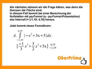 Als nächstes müssen wir die Frage klären, was denn die Grenzen der Fläche sind. In diesem Fall kommt bei einer Berechnung der Nullstellen mit pq-Formel (s.- pq-Formel-Präsentation) das Intervall I= [-1,19; 4,19] heraus. Jetzt kommt etwas Formelkram: 