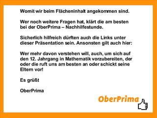 Womit wir beim Flächeninhalt angekommen sind. Wer noch weitere Fragen hat, klärt die am besten bei der OberPrima – Nachhilfestunde. Sicherlich hilfreich dürften auch die Links unter dieser Präsentation sein. Ansonsten gilt auch hier: Wer mehr davon verstehen will, auch, um sich auf den 12. Jahrgang in Mathematik vorzubereiten, der oder die ruft uns am besten an oder schickt seine Eltern vor! Es grüßt OberPrima 