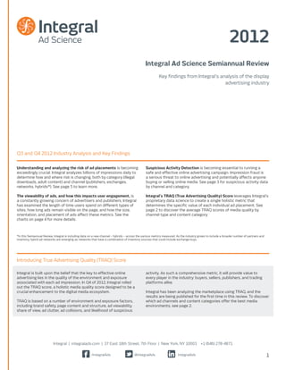 2012
                                                                                                Integral Ad Science Semiannual Review
                                                                                                          Key findings from Integral’s analysis of the display
                                                                                                                                         advertising industry




Q3 and Q4 2012 Industry Analysis and Key Findings


Understanding and analyzing the risk of ad placements is becoming                                Suspicious Activity Detection is becoming essential to running a
exceedingly crucial. Integral analyzes billions of impressions daily to                          safe and effective online advertising campaign. Impression fraud is
determine how and where risk is changing, both by category (illegal                              a serious threat to online advertising and potentially affects anyone
downloads, adult content) and channel (publishers, exchanges,                                    buying or selling online media. See page 3 for suspicious activity data
networks, hybrids*). See page 5 to learn more.                                                   by channel and category.

The viewability of ads, and how this impacts user engagement, is                                 Integral’s TRAQ (True Advertising Quality) Score leverages Integral’s
a constantly growing concern of advertisers and publishers. Integral                             proprietary data science to create a single holistic metric that
has examined the length of time users spend on different types of                                determines the specific value of each individual ad placement. See
sites, how long ads remain visible on the page, and how the size,                                page 2 to discover the average TRAQ scores of media quality by
orientation, and placement of ads affect these metrics. See the                                  channel type and content category.
charts on page 4 for more details.



*In this Semiannual Review, Integral is including data on a new channel – hybrids – across the various metrics measured. As the industry grows to include a broader number of partners and
inventory, hybrid ad networks are emerging as networks that have a combination of inventory sources that could include exchange buys.




Introducing True Advertising Quality (TRAQ) Score

Integral is built upon the belief that the key to effective online                               activity. As such a comprehensive metric, it will provide value to
advertising lies in the quality of the environment and exposure                                  every player in the industry: buyers, sellers, publishers, and trading
associated with each ad impression. In Q4 of 2012, Integral rolled                               platforms alike.
out the TRAQ score, a holistic media quality score designed to be a
crucial enhancement to the digital media ecosystem.                                              Integral has been analyzing the marketplace using TRAQ, and the
                                                                                                 results are being published for the first time in this review. To discover
TRAQ is based on a number of environment and exposure factors,                                   which ad channels and content categories offer the best media
including brand safety, page content and structure, ad viewability,                              environments, see page 2.
share of view, ad clutter, ad collisions, and likelihood of suspicious




                           Integral | integralads.com | 37 East 18th Street, 7th Floor | New York, NY 10003                               +1 (646) 278-4871

                                                        /IntegralAds                    @IntegralAds                     IntegralAds                                                         1
 