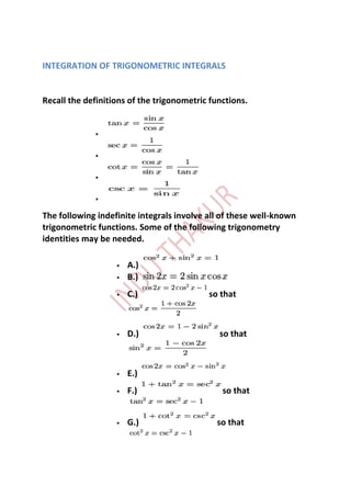 INTEGRATION OF TRIGONOMETRIC INTEGRALS


Recall the definitions of the trigonometric functions.


             


             


             


             

The following indefinite integrals involve all of these well-known
trigonometric functions. Some of the following trigonometry
identities may be needed.

                      A.)
                      B.)
                      C.)                 so that



                      D.)                    so that



                      E.)
                      F.)                     so that


                      G.)                   so that
 