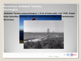 Hal.: 18 Integral
Runtuhnya Jembatan Tacoma,
Washington
Jembatan Tacoma yang panjangnya 1,8 km di buka pada 1Juli 1940. Empat
bulan kemudian jembatan tersebut runtuh karena badai yang berkekuatan
68 km/jam.
NextBack
 