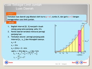 Hal.: 24 Integral
Tentukan luas daerah yag dibatasi oleh kurva y = x2
, sumbu X, dan garis x = 3 dengan
menggunakan cara limit jumlah.
Contoh 1.Contoh 1.
1. Bagilah interval [0, 3] menjadi n buah
selang yang sama panjang; yaitu 3/n.
2. Partisi daerah tersebut menurut persegi
panjang luar.
3. Tentukan ukuran persegi panjang pada
interval [xi , xi+1] dan hitunglah luasnya.
x0 = 0
x1 = 3/n
x2 = (3/n) × 2 = 6/n
Jadi xi = 3i/n dan xi + 1 = 3(i +1)/n
y
0
x
3
Li
3/n
2
1+ix
2
)( xxf =
xi+1
xix1 x2
x3
( )2
3i 1
27
L += i
n
( ) nn
i
nix 3
2)1(332
1iL ×=×=
+
+
JawabJawab
NextBackHome
Luas Sebagai Limit Jumlah
Luas Daerah
 