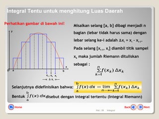 Hal.: 26 Integral
Perhatikan gambar di bawah ini!
Misalkan selang [a, b] dibagi menjadi n
bagian (lebar tidak harus sama) dengan
lebar selang ke-i adalah ∆xi = xi – xi-1.
Pada selang [xi-1, xi] diambil titik sampel
xk maka jumlah Riemann dituliskan
sebagai :
k
n
k
k xxf Δ)(
1
∑
=
y
a
x
0 b
xi-1 xi
xk
∆ xi
NextBackHome
Selanjutnya didefinisikan bahwa: k
n
k
k
n
xxfdxxf Δ)(lim)(
1
b
a
∑∫
=∞→
=
Bentuk ∫
b
a
)( dxxf disebut dengan integral tertentu (Integral Riemann)
Integral Tentu untuk menghitung Luas Daerah
 