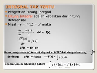 INTEGRAL TAK TENTUINTEGRAL TAK TENTU
Pengertian Hitung Integral
Hitung Integral adalah kebalikan dari hitung
deferensial
Misal : y = F(x) = x4
maka
==
dx
xdF
dx
dy )(
)(
)(
xf
dx
xdF
=
Hal.: 3 Integral
4x3
= f(x)
dF(x) = f(x) dx
Untuk menyatakan f(x) kembali, digunakan INTEGRAL dengan lambang
""∫
Sehingga dF(x) = f(x)dx F(x) =
∫ dxxf )(
Secara Umum dituliskan bahwa cxFdxxf +=∫ )()(
 