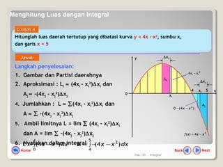 Hal.: 31 Integral
Langkah penyelesaian:
1. Gambar dan Partisi daerahnya
2. Aproksimasi : Li ≈ (4xi - xi
2
)∆xi dan
Aj ≈ -(4xj - xj
2
)∆xj
4. Jumlahkan : L ≈ ∑(4xi - xi
2
)∆xi dan
A ≈ ∑ -(4xj - xj
2
)∆xj
5. Ambil limitnya L = lim ∑ (4xi - xi
2
)∆xi
dan A = lim ∑ -(4xj - xj
2
)∆xj
6. Nyatakan dalam integral
y
0
x54
2
4)( xxxf −=
dxxx∫ −=
4
0
2
)4(L dxxx∫ −−=
5
4
2
)4(A
∆xi
Li
xi
xj
Aj
∆xj
2
4 ii xx −
)4(0 2
xx −−
Hitunglah luas daerah tertutup yang dibatasi kurva y = 4x - x2
, sumbu x,
dan garis x = 5
ContohContoh 44..
JawabJawab
NextBackHome
Menghitung Luas dengan Integral
 