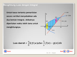 Hal.: 36 Integral
Untuk kasus tertentu pemartisian
secara vertikal menyebabkan ada
dua bentuk integral. Akibatnya
diperlukan waktu lebih lama untuk
menghitungnya.
)(xfy =
y
a b
Li∆x
∆x
)()( xgxf −
)(2 xf
Ai
0
x
)(xgy =
Luas daerah = ∫
a
dxxf
0
)(2 ( )∫+ −
b
a
dxxgxf )()(
NextBackHome
Menghitung Luas dengan Integral
 