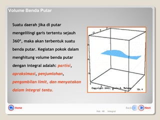 Hal.: 40 Integral
Suatu daerah jika di putar
mengelilingi garis tertentu sejauh
360º, maka akan terbentuk suatu
benda putar. Kegiatan pokok dalam
menghitung volume benda putar
dengan integral adalah: partisi,
aproksimasi, penjumlahan,
pengambilan limit, dan menyatakan
dalam integral tentu. Gb. 4
Home NextBack
Volume Benda Putar
 