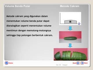 Hal.: 42 Integral
Metode cakram yang digunakan dalam
menentukan volume benda putar dapat
dianalogikan seperti menentukan volume
mentimun dengan memotong-motongnya
sehingga tiap potongan berbentuk cakram.
NextBackHome
Volume Benda Putar Metode Cakram
 
