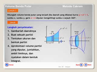 Hal.: 44 Integral
Hitunglah volume benda putar yang terjadi jika daerah yang dibatasi kurva y = x2
+ 1,
sumbu x, sumbu y, garis x = 2 diputar mengelilingi sumbu x sejauh 360º.
Contoh 7.Contoh 7.
Langkah penyelesaian:
1. Gambarlah daerahnya
2. Buat sebuah partisi
3. Tentukan ukuran dan
bentuk partisi
4. Aproksimasi volume partisi
yang diputar, jumlahkan,
ambil limitnya, dan
nyatakan dalam bentuk
integral.
y
2x
12
+x
∆x
12
+= xy
1
y
h=∆x
x
x
12
+= xr
x
JawabJawab
NextBackHome
Volume Benda Putar Metode Cakram
 