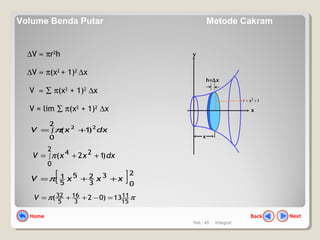 Hal.: 45 Integral
y
h=∆x
x
x
12
+= xr
∆V ≈ πr2
h
∆V ≈ π(x2
+ 1)2
∆x
V ≈ ∑ π(x2
+ 1)2
∆x
V = lim ∑ π(x2
+ 1)2
∆x
dxxV ∫ +=
2
0
22
)1(π
dxxxV ∫ ++=
2
0
24
)12(π
[ ]2
0
3
3
25
5
1 xxxV ++=π
ππ 15
11
3
16
5
32 13)02( =−++=V
NextBackHome
Volume Benda Putar Metode Cakram
 