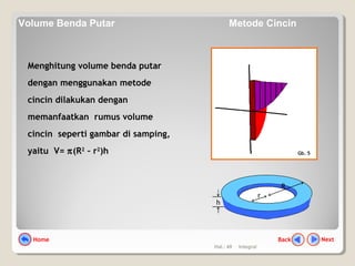 Hal.: 49 Integral
Menghitung volume benda putar
dengan menggunakan metode
cincin dilakukan dengan
memanfaatkan rumus volume
cincin seperti gambar di samping,
yaitu V= π(R2
– r2
)h
h
r
R
Gb. 5
NextBackHome
Volume Benda Putar Metode Cincin
 