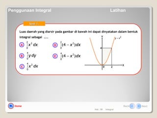 Hal.: 58 Integral
Luas daerah yang diarsir pada gambar di bawah ini dapat dinyatakan dalam bentuk
integral sebagai ....
Luas daerah yang diarsir pada gambar di bawah ini dapat dinyatakan dalam bentuk
integral sebagai ....
0
X
Y 2xy =
2
4
dxx∫
2
0
2
dyy∫
4
0
dxx∫
4
0
2
dxx∫ −
2
0
2
)4(
dxx∫ −
4
0
2
)4(
Soal 1.Soal 1.
A
B
C
D
E
Home Back Next
Penggunaan Integral Latihan
 