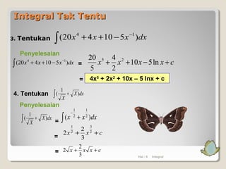 Integral Tak TentuIntegral Tak Tentu
3. Tentukan
Penyelesaian
∫
−
−++ dxxxx )510420( 14
cxxxx +−++ ln510
2
4
5
20 25
Hal.: 6 Integral
∫
−
−++ dxxxx )510420( 14
=
= 4x5
+ 2x2
+ 10x – 5 lnx + c
4. Tentukan dxX
X
)
1
( +∫
=
dxX
X
)
1
( +∫ dxxx )( 2
1
2
1
+∫
−
cxx ++ 2
3
2
1
3
2
2
=
=
cxxx ++
3
2
2
Penyelesaian
 