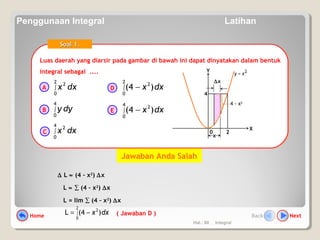 Hal.: 60 Integral
Luas daerah yang diarsir pada gambar di bawah ini dapat dinyatakan dalam bentuk
integral sebagai ....
Luas daerah yang diarsir pada gambar di bawah ini dapat dinyatakan dalam bentuk
integral sebagai ....
Soal 1.Soal 1.
dxx∫
2
0
2
dyy∫
4
0
dxx∫
4
0
2
dxx∫ −
2
0
2
)4(
dxx∫ −
4
0
2
)4(
A
B
C
D
E
0
X
Y 2xy =
2
4
∆x
x
4 - x2
∆ L ≈ (4 – x2
) ∆x
L ≈ ∑ (4 – x2
) ∆x
L = lim ∑ (4 – x2
) ∆x
dxx )4(L
2
0
2
∫ −= ( Jawaban D )
Jawaban Anda Salah
Home NextBack
Penggunaan Integral Latihan
 
