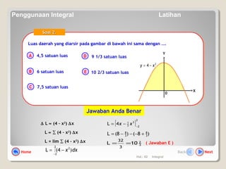 Hal.: 62 Integral
Luas daerah yang diarsir pada gambar di bawah ini sama dengan ….Luas daerah yang diarsir pada gambar di bawah ini sama dengan ….
A
B
C
D
E
Soal 2.Soal 2.
4,5 satuan luas
6 satuan luas
7,5 satuan luas
9 1/3 satuan luas
10 2/3 satuan luas
0
X
Y
2
4 xy −=
∆ L ≈ (4 – x2
) ∆x
L ≈ ∑ (4 – x2
) ∆x
L = lim ∑ (4 – x2
) ∆x
dxx )4(L
2
2
2
∫
−
−=
( Jawaban E )
[ ]
2
2
3
3
1
4L −
−= xx
)8()8(L 3
8
3
8
+−−−=
3
2
10L
3
32
==
Jawaban Anda Benar
Home NextBack
Penggunaan Integral Latihan
 