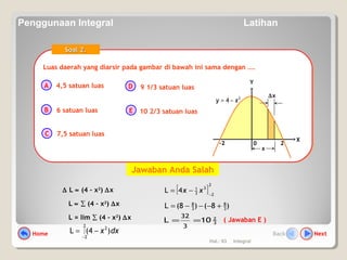Hal.: 63 Integral
Luas daerah yang diarsir pada gambar di bawah ini sama dengan ….Luas daerah yang diarsir pada gambar di bawah ini sama dengan ….
A
B
C
D
E
Soal 2.Soal 2.
4,5 satuan luas
6 satuan luas
7,5 satuan luas
9 1/3 satuan luas
10 2/3 satuan luas
0
X
Y
2
4 xy −=
2-2
∆x
x
∆ L ≈ (4 – x2
) ∆x
L ≈ ∑ (4 – x2
) ∆x
L = lim ∑ (4 – x2
) ∆x
dxx )4(L
2
2
2
∫
−
−=
( Jawaban E )
[ ]
2
2
3
3
1
4L −
−= xx
)8()8(L 3
8
3
8
+−−−=
3
2
10L
3
32
==
Jawaban Anda Salah
Home NextBack
Penggunaan Integral Latihan
 