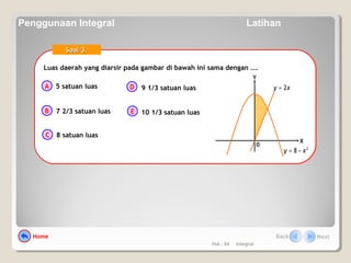 Hal.: 64 Integral
Luas daerah yang diarsir pada gambar di bawah ini sama dengan ….Luas daerah yang diarsir pada gambar di bawah ini sama dengan ….
A
B
C
D
E
Soal 3.Soal 3.
5 satuan luas
7 2/3 satuan luas
8 satuan luas
9 1/3 satuan luas
10 1/3 satuan luas
0
X
Y
2
8 xy −=
xy 2=
Home Back Next
Penggunaan Integral Latihan
 
