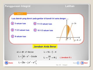 Hal.: 65 Integral
Luas daerah yang diarsir pada gambar di bawah ini sama dengan ….Luas daerah yang diarsir pada gambar di bawah ini sama dengan ….
A
B
C
D
E
Soal 3.Soal 3.
5 satuan luas
7 2/3 satuan luas
8 satuan luas
9 1/3 satuan luas
10 1/3 satuan luas
∆ L ≈ (8 – x2
-2x) ∆x
dxxx )28(L
2
0
2
∫ −−=
( Jawaban D )3
1
9L
3
28
==
[ ]
2
0
23
3
1
8L xxx −−=
416L 3
8
−−=
0
X
Y
2
8 xy −=
xy 2=
2
Jawaban Anda Benar
Home NextBack
Penggunaan Integral Latihan
 