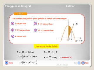Hal.: 66 Integral
Luas daerah yang diarsir pada gambar di bawah ini sama dengan ….Luas daerah yang diarsir pada gambar di bawah ini sama dengan ….
A
B
C
D
E
Soal 3.Soal 3.
5 satuan luas
7 2/3 satuan luas
8 satuan luas
9 1/3 satuan luas
10 1/3 satuan luas
0
X
Y
2
8 xy −=
xy 2=
2
∆ L ≈ (8 – x2
-2x) ∆x
dxxx )28(L
2
0
2
∫ −−=
( Jawaban D )3
1
9L
3
28
==
[ ]
2
0
23
3
1
8L xxx −−=
416L 3
8
−−=
Jawaban Anda Salah
Home NextBack
Penggunaan Integral Latihan
 