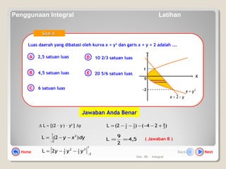 Hal.: 68 Integral
Luas daerah yang dibatasi oleh kurva x = y2
dan garis x + y = 2 adalah ….Luas daerah yang dibatasi oleh kurva x = y2
dan garis x + y = 2 adalah ….
A
B
C
D
E
Soal 4.Soal 4.
2,5 satuan luas
4,5 satuan luas
6 satuan luas
10 2/3 satuan luas
20 5/6 satuan luas
( Jawaban B )
∆ L ≈ [(2 – y ) – y2
] ∆y
dyxy )2(L
1
2
2
∫
−
−−= 5,4
2
9
L ==
[ ]
1
2
3
3
12
2
1
2L −
−−= yyy
)24()2(L 3
8
3
1
2
1
+−−−−−=
0
X
Y
2
yx =
yx −= 2
-2
1
Jawaban Anda Benar
Home NextBack
Penggunaan Integral Latihan
 