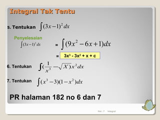 Integral Tak TentuIntegral Tak Tentu
5. Tentukan
Penyelesaian
∫ − dxx 2
)13( dxxx )169( 2
+−∫
Hal.: 7 Integral
∫ − dxx 2
)13(
=
= 3x3
- 3x2
+ x + c
6. Tentukan dxxX
x
2
3
)
1
( −∫
7. Tentukan dxxx )1)(3( 23
−−∫
PR halaman 182 no 6 dan 7
 