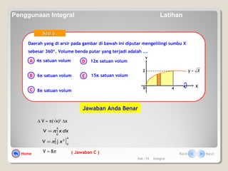 Hal.: 74 Integral
Daerah yang di arsir pada gambar di bawah ini diputar mengelilingi sumbu X
sebesar 360°. Volume benda putar yang terjadi adalah ….
Daerah yang di arsir pada gambar di bawah ini diputar mengelilingi sumbu X
sebesar 360°. Volume benda putar yang terjadi adalah ….
A
B
C
D
E
Soal 6.Soal 6.
4π satuan volum
6π satuan volum
8π satuan volum
12π satuan volum
15π satuan volum
0 X
Y
Xy =
4
2
( Jawaban C )
∆ V ≈ π(√x)2
∆x
∫=
4
0
V dxxπ
[ ]
4
0
2
2
1
V xπ=
π8V =
Jawaban Anda Benar
Home Back Next
Penggunaan Integral Latihan
 