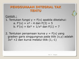 PENGGUNAANPENGGUNAAN INTEGRAL TAKINTEGRAL TAK
TENTUTENTU
Contoh :
1. Tentukan fungsi y = F(x) apabila diketahui:
a. F’(x) = x² - 4 dan F(3) = 5
b. F’(x) = 6x² + 1/x² dan F(1) = 7
2. Tentukan persamaan kurva y = F(x) yang
gradien garis singgungnya pada titik (x,y) adalah
3x² +2 dan kurva melalui titik (1,-1)
Hal.: 8 Integral
 