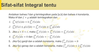 Sifat-sifat Integral tentu
Andaikan bahwa f dan g terintegralkan pada [a,b] dan bahwa k konstanta.
Maka kf dan 𝑓 + 𝑔 adalah terintegralkan dan
1. ‫׬‬𝑎
𝑏
𝑘𝑓 𝑥 𝑑𝑥 = 𝑘 ‫׬‬𝑎
𝑏
𝑓 𝑥 𝑑𝑥
2. ‫׬‬𝑎
𝑏
𝑓 𝑥 ± 𝑔 𝑥 𝑑𝑥 = ‫׬‬𝑎
𝑏
𝑓 𝑥 𝑑𝑥 ± ‫׬‬𝑎
𝑏
𝑔 𝑥 𝑑𝑥
3. Jika 𝑎 < 𝑏 < 𝑐, maka ‫׬‬𝑎
𝑐
𝑓 𝑥 𝑑𝑥 = ‫׬‬𝑎
𝑏
𝑓 𝑥 𝑑𝑥 + ‫׬‬𝑏
𝑐
𝑓 𝑥 𝑑𝑥
4. ‫׬‬𝑎
𝑎
𝑓 𝑥 𝑑𝑥 = 0 dan ‫׬‬𝑎
𝑏
𝑓 𝑥 𝑑𝑥 = − ‫׬‬𝑏
𝑎
𝑓 𝑥 𝑑𝑥
5. Jika f(x) ganjil dan a adalah konstanta, maka ‫׬‬−𝑎
𝑎
𝑓 𝑥 𝑑𝑥 = 0
6. Jika f(x) genap dan a adalah konstanta, maka ‫׬‬−𝑎
𝑎
𝑓 𝑥 𝑑𝑥 = 2 ‫׬‬0
𝑎
𝑓 𝑥 𝑑𝑥
 