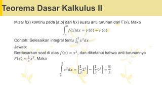Teorema Dasar Kalkulus II
Misal f(x) kontinu pada [a,b] dan f(x) suatu anti turunan dari F(x). Maka
න
𝑎
𝑏
𝑓 𝑥 𝑑𝑥 = 𝐹 𝑏 − 𝐹 𝑎
Contoh: Selesaikan integral tentu ‫׬‬0
2
𝑥2𝑑𝑥
Jawab:
Berdasarkan soal di atas 𝑓 𝑥 = 𝑥2
, dan diketahui bahwa anti turunannya
𝐹 𝑥 =
1
3
𝑥3. Maka
න
0
2
𝑥2𝑑𝑥 =
1
3
23 −
1
3
03 =
8
3
 