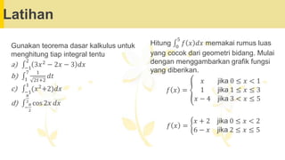 Latihan
Hitung ‫׬‬0
5
𝑓 𝑥 𝑑𝑥 memakai rumus luas
yang cocok dari geometri bidang. Mulai
dengan menggambarkan grafik fungsi
yang diberikan.
𝑓 𝑥 = ൞
𝑥 jika 0 ≤ 𝑥 < 1
1 jika 1 ≤ 𝑥 ≤ 3
𝑥 − 4 jika 3 < 𝑥 ≤ 5
𝑓 𝑥 = ቊ
𝑥 + 2 jika 0 ≤ 𝑥 < 2
6 − 𝑥 jika 2 ≤ 𝑥 ≤ 5
Gunakan teorema dasar kalkulus untuk
menghitung tiap integral tentu
a) ‫׬‬−1
2
3𝑥2 − 2𝑥 − 3 𝑑𝑥
b) ‫׬‬1
7 1
2𝑡+2
𝑑𝑡
c) ‫׬‬−1
1
(𝑥2+2)𝑑𝑥
d) ‫׬‬−
𝜋
2
𝜋
2
cos 2𝑥 𝑑𝑥
 