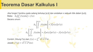 Teorema Dasar Kalkulus I
Jika fungsi f kontinu pada selang tertutup [a,b] dan andaikan x sebuah titik dalam [a,b].
Maka 𝐷𝑥 ‫׬‬𝑎
𝑥
𝑓 𝑢 𝑑𝑢 = 𝑓 𝑥
Secara umum
𝐷𝑥 න
𝑎
𝑣 𝑥
𝑓 𝑢 𝑑𝑢 = 𝑓 𝑣 𝑥 𝑣′ 𝑥
𝐷𝑥 න
𝑣 𝑥
𝑤 𝑥
𝑓 𝑢 𝑑𝑢 = 𝑓 𝑤 𝑥 𝑤′ 𝑥 − 𝑓 𝑣 𝑥 𝑣′ 𝑥
Contoh: Hitung f’(x) dari 𝑓 𝑥 = ‫׬‬4
𝑥2
1 + 𝑡2𝑑𝑡
Jawab: 𝑓′ 𝑥 = 1 + 𝑥4 2𝑥
 