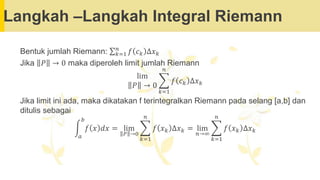 Langkah –Langkah Integral Riemann
Bentuk jumlah Riemann: σ𝑘=1
𝑛
𝑓 𝑐𝑘 ∆𝑥𝑘
Jika 𝑃 → 0 maka diperoleh limit jumlah Riemann
lim
𝑃 → 0
෍
𝑘=1
𝑛
𝑓 𝑐𝑘 ∆𝑥𝑘
Jika limit ini ada, maka dikatakan f terintegralkan Riemann pada selang [a,b] dan
ditulis sebagai
න
𝑎
𝑏
𝑓 𝑥 𝑑𝑥 = lim
𝑃 →0
෍
𝑘=1
𝑛
𝑓 𝑥𝑘 ∆𝑥𝑘 = lim
𝑛→∞
෍
𝑘=1
𝑛
𝑓 𝑥𝑘 ∆𝑥𝑘
 